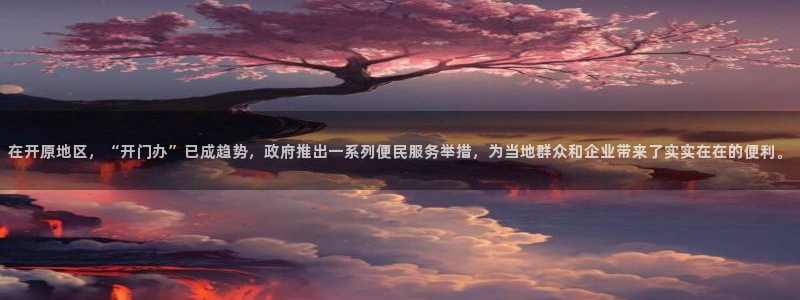 东升国际开户：在开原地区，“开门办”已成趋势，政府推出一系列便民服务举措，为当地群众和企业带来了实实在在的便利。
